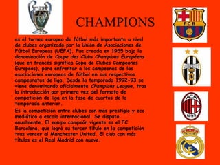CHAMPIONS
es el torneo europeo de fútbol más importante a nivel
de clubes organizado por la Unión de Asociaciones de
Fútbol Europeas (UEFA). Fue creada en 1955 bajo la
denominación de Coupe des Clubs Champions Européens
(que en francés significa Copa de Clubes Campeones
Europeos), para enfrentar a los campeones de las
asociaciones europeas de fútbol en sus respectivos
campeonatos de liga. Desde la temporada 1992-93 se
viene denominando oficialmente Champions League, tras
la introducción por primera vez del formato de
competición de liga en la fase de cuartos de la
temporada anterior.
Es la competición entre clubes con más prestigio y eco
mediático a escala internacional. Se disputa
anualmente. El equipo campeón vigente es el FC
Barcelona, que logró su tercer título en la competición
tras vencer al Manchester United. El club con más
títulos es el Real Madrid con nueve.
 