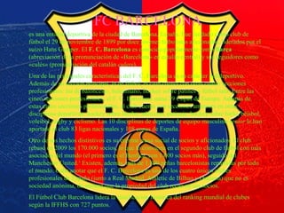 barça
FC BARCELONA
es una entidad deportiva de la ciudad de Barcelona, España. Fue fundado como club de
fútbol el 29 de noviembre de 1899 por doce jóvenes futbolistas aficionados, liderados por el
suizo Hans Gamper. El F. C. Barcelona es conocido popularmente como Barça
(abreviación de la pronunciación de «Barcelona» en catalán central) y sus seguidores como
«culés» (pronunciación del catalán culers).
Una de las principales características del F. C. Barcelona es su carácter polideportivo.
Además de su sección principal, la de fútbol, el club cuenta con otras cuatro secciones
profesionales: las de baloncesto, balonmano, hockey sobre patines y fútbol sala. Entre las
cinco secciones profesionales, el F. C. Barcelona suma 29 Copas de Europa. Además de
estas cinco secciones profesionales, el club cuenta con secciones amateurs en otras
disciplinas deportivas: hockey sobre hierba, atletismo, patinaje, hockey sobre hielo, béisbol,
voleibol, rugby y ciclismo. Las 10 disciplinas de deportes de equipo masculino senior le han
aportado al club 83 ligas nacionales y 108 copas de España.
Otro de sus hechos distintivos es su enorme masa social de socios y aficionados. El club
rebasó en 2009 los 170.000 socios, lo que lo convierte en el segundo club de fútbol con más
asociados del mundo (el primero es el Benfica, con 1.000 socios más), seguido del
Manchester United.1
Existen, además, más de 1.800 peñas barcelonistas repartidas por todo
el mundo. Cabe anotar que el F. C. Barcelona es uno de los cuatro únicos clubes
profesionales de España (junto a Real Madrid, Athletic de Bilbao y Osasuna) que no es
sociedad anónima, de manera que la propiedad del club recae en sus socios.
El Fútbol Club Barcelona lidera la clasificación histórica del ranking mundial de clubes
según la IFFHS con 727 puntos.
 