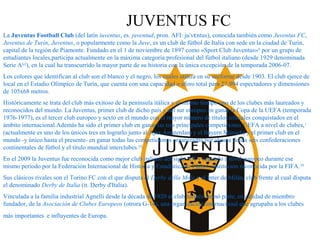 JUVENTUS FC
La Juventus Football Club (del latín iuventus, es. juventud, pron. AFI: ju v ntus), conocida también comoˈ ɛ Juventus FC,
Juventus de Turín, Juventus, o popularmente como la Juve, es un club de fútbol de Italia con sede en la ciudad de Turín,
capital de la región de Piamonte. Fundado en el 1 de noviembre de 1897 como «Sport Club Juventus»6
por un grupo de
estudiantes locales,participa actualmente en la máxima categoría profesional del fútbol italiano (desde 1929 denominada
Serie A[c]
), en la cual ha transcurrido la mayor parte de su historia con la única excepción de la temporada 2006-07.
Los colores que identifican al club son el blanco y el negro, los cuales utiliza en su uniforme desde 1903. El club ejerce de
local en el Estadio Olímpico de Turín, que cuenta con una capacidad o aforo total para 27.994 espectadores y dimensiones
de 105x68 metros.
Históricamente se trata del club más exitoso de la península itálica y al mismo tiempo uno de los clubes más laureados y
reconocidos del mundo. La Juventus, primer club de dicho país y del sur europeo en ganar la Copa de la UEFA (temporada
1976-1977), es el tercer club europeo y sexto en el mundo con el mayor número de títulos oficiales conquistados en el
ámbito internacional.Además ha sido el primer club en ganar las tres principales competiciones UEFA a nivel de clubes,1
(actualmente es uno de los únicos tres en lograrlo junto al Ajax Ámsterdam y el Bayern Múnich) y el primer club en el
mundo -y único hasta el presente- en ganar todas las competiciones organizadas por alguna de las seis confederaciones
continentales de fútbol y el título mundial interclubes.[f]
En el 2009 la Juventus fue reconocida como mejor club italiano del siglo XX y segundo a nivel europeo durante ese
mismo periodo por la Federación Internacional de Historia y Estadística de Fútbol, institución reconocida por la FIFA.10
Sus clásicos rivales son el Torino FC con el que disputa el Derby della Mole y el Inter de Milán, club frente al cual disputa
el denominado Derby de Italia (it. Derby d'Italia).
Vinculada a la familia industrial Agnelli desde la década de 1920 el club turinés formó parte, en calidad de miembro
fundador, de la Asociación de Clubes Europeos (otrora G-14), una organización internacional que agrupaba a los clubes
más importantes e influyentes de Europa.
 