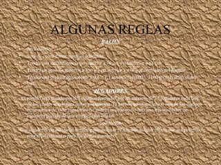 ALGUNAS REGLAS
BALÓN
• Será esférico.
• Será de cuero u otro material adecuado.
• Tendrá una circunferencia no superior a 70 cm y no inferior a 68 cm.
• Tendrá un peso no superior a 450 g y no inferior a 410 g al comienzo del partido.
• Tendrá una presión equivalente a 0,6 – 1,1 atmósferas (600 – 1100 g/cm2) al nivel del
mar.
JUGADORES
· El partido será jugado por dos equipos formados por un máximo de 11 jugadores cada uno,
de los cuales uno jugará como guardameta. El partido no se iniciará si uno de los equipos
tiene menos de siete jugadores. Se podrán utilizar como máximo tres sustitutos en
cualquier partido de una competición oficial
equipación
·Los jugadores no utilizarán ningún equipamiento ni llevarán ningún objeto que sea peligroso
para ellos mismos o para los demás jugadores
 