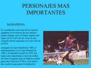 PERSONAJES MAS
IMPORTANTES
MARADONA
Es considerado como uno de los mejores
jugadores en la historia de este deporte,
siendo elegido como el Mejor Jugador del
Siglo con el 53,6% de los votos en una
votación oficial realizada en el sitio web de
la FIFA
consiguió la Copa Mundial de 1986, el
subcampeonato en la Copa Mundial de
1990 y el Mundial Juvenil de 1979. Sus
logros más importantes a nivel de clubes
los obtuvo jugando para el Nápoles, donde
ganó una Copa de la UEFA y los únicos
dos scudettos que posee la institución.
 