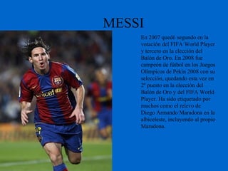 MESSI
En 2007 quedó segundo en la
votación del FIFA World Player
y tercero en la elección del
Balón de Oro. En 2008 fue
campeón de fútbol en los Juegos
Olímpicos de Pekín 2008 con su
selección, quedando esta vez en
2º puesto en la elección del
Balón de Oro y del FIFA World
Player. Ha sido etiquetado por
muchos como el relevo de
Diego Armando Maradona en la
albiceleste, incluyendo al propio
Maradona.
 