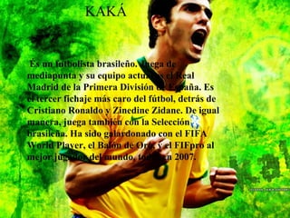 KAKÁ
KAKÁ
És un futbolista brasileño. Juega de
mediapunta y su equipo actual es el Real
Madrid de la Primera División de España. Es
el tercer fichaje más caro del fútbol, detrás de
Cristiano Ronaldo y Zinedine Zidane. De igual
manera, juega también con la Selección
brasileña. Ha sido galardonado con el FIFA
World Player, el Balón de Oro, y el FIFpro al
mejor jugador del mundo, todos en 2007.
 