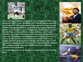 PELÉ
Con la selección brasileña consiguió la Copa Mundial de 1958, Copa
Mundial de 1962 y Copa Mundial de 1970. Debutó como profesional
con el Santos FC, club donde pasó la mayor parte de su carrera, que
durante el tiempo que militó se volvió uno de los mejores equipos del
mundo.8
Con este obtuvo nueve Campeonatos Paulistas, tres Torneos
Rio-São Paulo, el Torneo Roberto Gomes Pedrosa, cinco Trofeos
brasileños, dos Copas Libertadores, dos Copas Intercontinentales y la
Supercopa de Campeones Intercontinentales. En la fase final de su
carrera recaló en el New York Cosmos de la extinta NASL. Es el
máximo anotador de la selección de Brasil y del Santos, con 77 y 474
anotaciones respectivamente.9
En su carrera marcó 767 goles oficiales,
538 en campeonatos de liga convirtiéndolo en el tercer máximo
goleador de toda la historia.
Es considerado como uno de los mejores jugadores en la historia del
fútbol
 