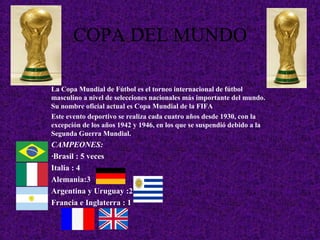 COPA DEL MUNDO
La Copa Mundial de Fútbol es el torneo internacional de fútbol
masculino a nivel de selecciones nacionales más importante del mundo.
Su nombre oficial actual es Copa Mundial de la FIFA
Este evento deportivo se realiza cada cuatro años desde 1930, con la
excepción de los años 1942 y 1946, en los que se suspendió debido a la
Segunda Guerra Mundial.
CAMPEONES:
·Brasil : 5 veces
Italia : 4
Alemania:3
Argentina y Uruguay :2
Francia e Inglaterra : 1
 
