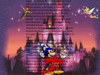 En Blancanieves y los siete enanitos se utilizó por primera vez la cámara multiplano, capaz de sugerir profundidad de campo gracias a un ingenioso sistema de superposición de cinco láminas filmadas en un mismo plano para simular lejanía, y un nuevo sistema de technicolor. La película fue el primer ejemplo de que el cine de animación de la escuela Disney tenía un sólido procedimiento narrativo, en el que los personajes humanos eran descritos a partir de la «mirada» de los animales humanizados o de los seres fantásticos. También quedó patente en el filme el gusto de Disney por lo tenebroso y su estilo de sugerir más que de mostrar abiertamente el terror.La década de los cuarenta fue un período de gran actividad en la Disney, caracterizado tanto por la consolidación del estilo iniciado con Blancanieves y los siete enanitos como por la contradicción que Walt sentía entre su tendencia artística a la innovación y al riesgo y la necesidad de atender a un mercado nada dado a las novedades y los experimentos. Reflejo de ello fue la tibia respuesta del público a las siguientes películas salidas de su «factoría» de sueños. Pinocho (1940), considerada como una de las piezas maestras del cine de animación por los críticos y en la que se invirtieron 2.600.000 dólares, fue un desastre comercial.