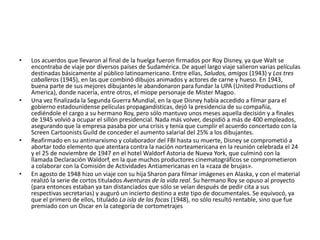 Los acuerdos que llevaron al final de la huelga fueron firmados por Roy Disney, ya que Walt se encontraba de viaje por diversos países de Sudamérica. De aquel largo viaje salieron varias películas destinadas básicamente al público latinoamericano. Entre ellas, Saludos, amigos (1943) y Los tres caballeros (1945), en las que combinó dibujos animados y actores de carne y hueso. En 1943, buena parte de sus mejores dibujantes le abandonaron para fundar la UPA (UnitedProductions of America), donde nacería, entre otros, el miope personaje de MisterMagoo.Una vez finalizada la Segunda Guerra Mundial, en la que Disney había accedido a filmar para el gobierno estadounidense películas propagandísticas, dejó la presidencia de su compañía, cediéndole el cargo a su hermano Roy, pero sólo mantuvo unos meses aquella decisión y a finales de 1945 volvió a ocupar el sillón presidencial. Nada más volver, despidió a más de 400 empleados, asegurando que la empresa pasaba por una crisis y tenía que cumplir el acuerdo concertado con la ScreenCartoonistsGuild de conceder el aumento salarial del 25% a los dibujantes.Reafirmado en su antimarxismo y colaborador del FBI hasta su muerte, Disney se comprometió a abortar todo elemento que atentara contra la nación norteamericana en la reunión celebrada el 24 y el 25 de noviembre de 1947 en el hotel Waldorf Astoria de Nueva York, que culminó con la llamada Declaración Waldorf, en la que muchos productores cinematográficos se comprometieron a colaborar con la Comisión de Actividades Antiamericanas en la «caza de brujas».En agosto de 1948 hizo un viaje con su hija Sharon para filmar imágenes en Alaska, y con el material realizó la serie de cortos titulados Aventuras de la vida real. Su hermano Roy se opuso al proyecto (para entonces estaban ya tan distanciados que sólo se veían después de pedir cita a sus respectivas secretarias) y auguró un incierto destino a este tipo de documentales. Se equivocó, ya que el primero de ellos, titulado La isla de las focas (1948), no sólo resultó rentable, sino que fue premiado con un Oscar en la categoría de cortometrajes