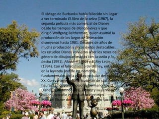 El «Mago de Burbank» había fallecido sin llegar a ver terminado El libro de la selva (1967), la segunda película más comercial de Disney desde los tiempos de Blancanieves y que dirigió WolfgangReitherman, quien asumió la producción de los largos de animación disneyanos hasta 1981. Después de años de mucha producción y pocos éxitos destacables, los estudios Disney volvieron a ser los reyes del género de dibujos animados con La bella y la bestia (1991), Aladdin (1992) y El Rey León (1994). Con el fallecimiento de Disney, entraba en la leyenda uno de los nombres fundamentales de la cultura popular del siglo XX. Con variada fortuna, tratarían de sustituirle figuras tan dispares como su hermano Roy O. Disney, su sobrino Roy E. Disney y su yerno Ron Miller. Pero sólo el productor ejecutivo Michael Eisner demostró ser un digno sucesor suyo.