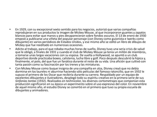 En 1929, con su excepcional sexto sentido para los negocios, autorizó que varias compañías reprodujeran en sus productos la imagen de Mickey Mouse, al que incorporaron guantes y zapatos blancos para evitar que manos y pies desaparecieran sobre fondos oscuros. El 13 de enero de 1930 empezó a publicarse una viñeta del popular personaje (con Disney como guionista e Iwerks como dibujante) en varios periódicos de Estados Unidos, y ese mismo año se editó un libro de dibujos de Mickey que fue reeditado en numerosas ocasiones.Adicto al trabajo, para el que robaba muchas horas de sueño, Disney tuvo una seria crisis de salud que le obligó, a finales de 1931 y cuando el club de Mickey Mouse ya tenía un millón de miembros, a tomarse unas largas vacaciones con su esposa. De vuelta a Hollywood, se apuntó a un club deportivo donde practicaba boxeo, calistenia, lucha libre y golf. Poco después descubrió la hípica y, finalmente, el polo, del que fue un fanático durante el resto de su vida. Una afición que cultivó con tanta pasión como su fascinación por los trenes y las miniaturas.Con Mickey Mouse como buque insignia de una compañía en alza, Disney creyó que no debía dormirse en los laureles ni aburrirse haciendo sólo películas del famoso ratoncillo, que en 1932 le supuso el primero de los Oscar que recibiría durante su carrera. Respaldado por un equipo de excelentes dibujantes e ilustradores, desplegó todo su espíritu creativo en la primera serie de sus Sinfonías tontas (1932). Realizados en technicolor, los diversos cortometrajes que componían esta producción significaron en su época un experimento sobre el uso expresivo del color. En noviembre de aquel mismo año, el estudio Disney se convirtió en el primero que tuvo su propia escuela de dibujantes y animadores.
