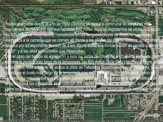 Tradicionalmente desde el año de 1949 Daytona se destaca como una de las pistas más importantes de NASCAR con sus famosas 500 millas (solo su importancia se ve superada con las 500 millas de Indianápolis), constituida en las fangosas playas de Daytona este ovalo reemplaza a la carreras que se corrían allí frente a las playas del mismo nombre; su importancia destaca por su imponente trazado de 4 km donde todas sus curvas tienen un peralte superior a los 30° y a las altas velocidades que desarrollan. Con el paso del tiempo se agregaron a ésta las pistas de Charlotte en Carolina del Norte, donde se corre la prueba más larga de la temporada, las 600 millas Coca Cola (dado su nombre actual) desde 1963. Más adelante se anexa la pista de Talladega SuperSpeedway en Alabama, la cual constituye el óvalo más largo de la temporada con más de 4,1 km. En dicha pista, como en Daytona, las velocidades son muy altas, debido tanto a su longitud como a sus peraltes; por tanto en todas las categorías se le colocan dos placas restrictoras de velocidad, que se colocan sobre todo en la boca del carburador impidiendo que el motor desarrolle más caballaje dejando a los vehículos con la mitad de la potencia de los motores. 