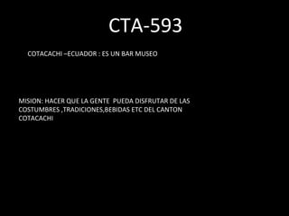CTA-593 COTACACHI –ECUADOR : ES UN BAR MUSEO  MISION: HACER QUE LA GENTE  PUEDA DISFRUTAR DE LAS COSTUMBRES ,TRADICIONES,BEBIDAS ETC DEL CANTON COTACACHI 