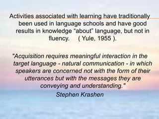 Krashen’s theory of Language acquisition VS. Language learning ACQUISITIONItis natural.Itis informal.Itissubconscious.Notaware of grammar.Itiscommunicative.LEARNINGIthappens in an artificial setting.Itis formal.Itis rule conscious.Thereisawareness of grammar and vocabulary.