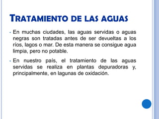Tratamiento de las aguasEn muchas ciudades, las aguas servidas o aguas negras son tratadas antes de ser devueltas a los ríos, lagos o mar. De esta manera se consigue agua limpia, pero no potable.