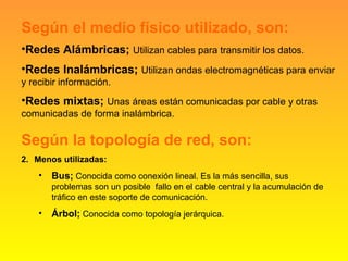 Según el medio físico utilizado, son: Redes Alámbricas;  Utilizan cables para transmitir los datos. Redes Inalámbricas;  Utilizan ondas electromagnéticas para enviar y recibir información. Redes mixtas;  Unas áreas están comunicadas por cable y otras comunicadas de forma inalámbrica. Según la topología de red, son: Menos utilizadas: Bus;  Conocida como conexión lineal. Es la más sencilla, sus problemas son un posible  fallo en el cable central y la acumulación de tráfico en este soporte de comunicación. Árbol;  Conocida como topología jerárquica. 
