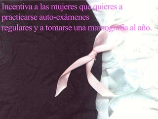 Incentiva a las mujeres que quieres a practicarse auto-exámenes regulares y a tomarse una mamografía al año.