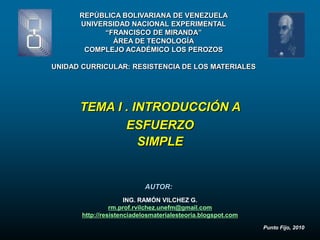 REPÚBLICA BOLIVARIANA DE VENEZUELA
      UNIVERSIDAD NACIONAL EXPERIMENTAL
            “FRANCISCO DE MIRANDA”
              ÁREA DE TECNOLOGÍA
       COMPLEJO ACADÉMICO LOS PEROZOS

UNIDAD CURRICULAR: RESISTENCIA DE LOS MATERIALES




      TEMA I . INTRODUCCIÓN A
             ESFUERZO
                SIMPLE


                           AUTOR:
                      ING. RAMÓN VILCHEZ G.
                 rm.prof.rvilchez.unefm@gmail.com
       http://resistenciadelosmaterialesteoria.blogspot.com
                                                              Punto Fijo, 2010
 