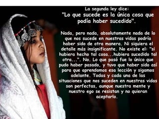 La segunda ley dice:  "Lo que sucede es la única cosa que podía haber sucedido".  Nada, pero nada, absolutamente nada de lo que nos sucede en nuestras vidas podría haber sido de otra manera. Ni siquiera el detalle más insignificante. No existe el: "si hubiera hecho tal cosa...hubiera sucedido tal otra...". No. Lo que pasó fue lo único que pudo haber pasado, y tuvo que haber sido así para que aprendamos esa lección y sigamos adelante. Todas y cada una de las situaciones que nos suceden en nuestras vidas son perfectas, aunque nuestra mente y nuestro ego se resistan y no quieran aceptarlo.  