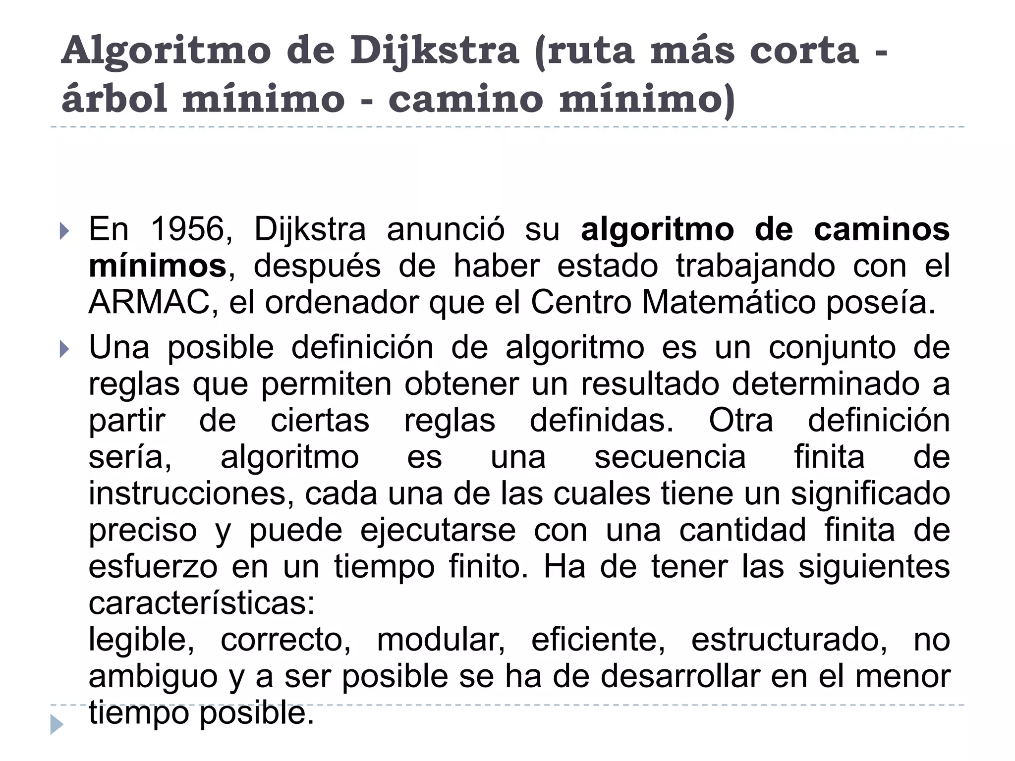 Algoritmo de Dijkstra (ruta más corta - árbol mínimo - camino mínimo)En 1956, Dijkstra anunció su algoritmo de caminos mínimos, después de haber estado trabajando con el ARMAC, el ordenador que el Centro Matemático poseía. Una posible definición de algoritmo es un conjunto de reglas que permiten obtener un resultado determinado a partir de ciertas reglas definidas. Otra definición sería, algoritmo es una secuencia finita de instrucciones, cada una de las cuales tiene un significado preciso y puede ejecutarse con una cantidad finita de esfuerzo en un tiempo finito. Ha de tener las siguientes características: legible, correcto, modular, eficiente, estructurado, no ambiguo y a ser posible se ha de desarrollar en el menor tiempo posible.