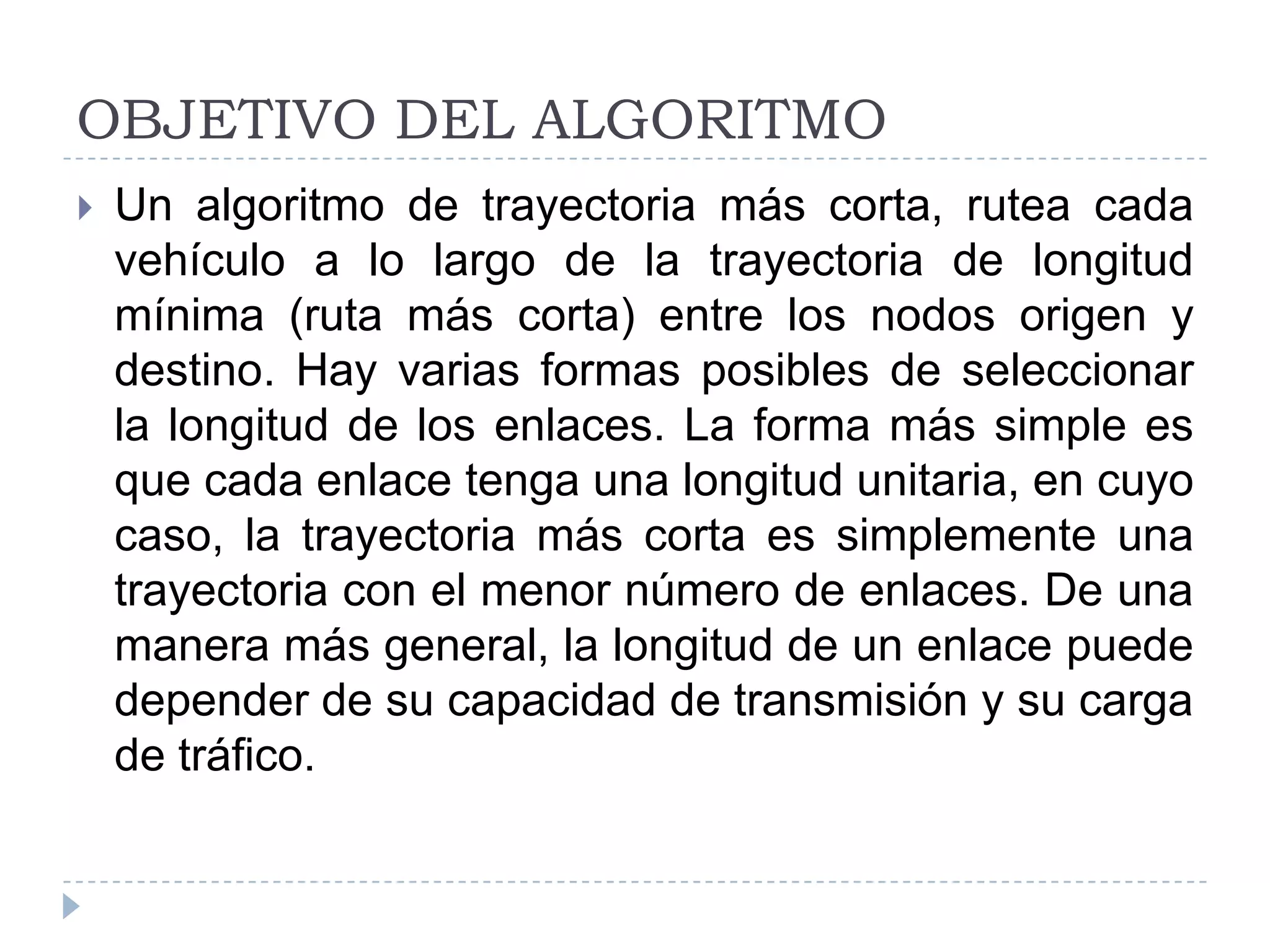 OBJETIVO DEL ALGORITMOUn algoritmo de trayectoria más corta, rutea cada vehículo a lo largo de la trayectoria de longitud mínima (ruta más corta) entre los nodos origen y destino. Hay varias formas posibles de seleccionar la longitud de los enlaces. La forma más simple es que cada enlace tenga una longitud unitaria, en cuyo caso, la trayectoria más corta es simplemente una trayectoria con el menor número de enlaces. De una manera más general, la longitud de un enlace puede depender de su capacidad de transmisión y su carga de tráfico. 