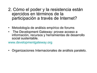 2. Cómo el poder y la resistencia están ejercidos en términos de la participación a través de Internet? Metodología de análisis empírico de forums The Development Gateway: provee acceso a información, recursos y herramientas de desarrollo social sustentable. www.developmentgateway.org   Organizaciones Internacionales de análisis paralelo. 