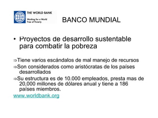 Proyectos de desarrollo sustentable para combatir la pobreza ⇒ Tiene varios escándalos de mal manejo de recursos ⇒ Son considerados como aristócratas de los países desarrollados ⇒ Su estructura es de 10.000 empleados, presta mas de 20,000 millones de dólares anual y tiene a 186 países miembros. www.worldbank.org BANCO MUNDIAL 