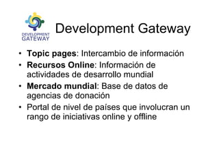 The Development Gateway Topic pages : Intercambio de información Recursos Online : Información de actividades de desarrollo mundial Mercado mundial : Base de datos de agencias de donación Portal de nivel de países que involucran un rango de iniciativas online y offline 