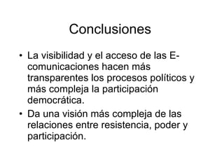 Conclusiones  La visibilidad y el acceso de las E- comunicaciones hacen más transparentes los procesos políticos y más compleja la participación democrática. Da una visión más compleja de las relaciones entre resistencia, poder y participación.  