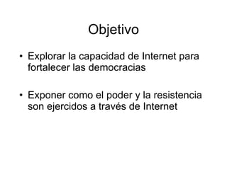 Objetivo Explorar la capacidad de Internet para fortalecer las democracias  Exponer como el poder y la resistencia son ejercidos a través de Internet 