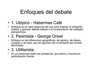 Enfoques del debate 1. Utópico - Habermas Café  Enfoque en el valor potencial del uso para mejorar el ambiente público y generar debate debido a la incorporación de múltiples perspectivas. 2. Pesimista - George Orwel Enfoque en las diferencias geográficas, de género, de clases sociales y de raza, que se agravan con el aumento del control del Estado.  3. Utilitarista Es un potencial medio de resistencia, que lidera y moviliza la participación directa.  