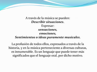 A través de la música se pueden:Describir situaciones.Expresar:sensaciones,emociones,Sentimientos o ideas puramente musicales. La profusión de todos ellos, expresados a través de la historia, y en la música perteneciente a diversas culturas, es innumerable. Es un lenguaje que puede tener más significados que el lenguaje oral, por dicho motivo.