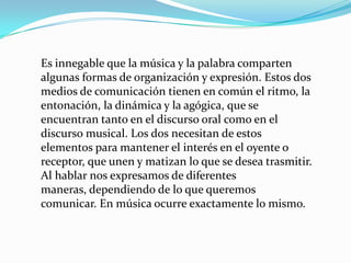 Es innegable que la música y la palabra comparten algunas formas de organización y expresión. Estos dos medios de comunicación tienen en común el ritmo, la entonación, la dinámica y la agógica, que se encuentran tanto en el discurso oral como en el discurso musical. Los dos necesitan de estos elementos para mantener el interés en el oyente o receptor, que unen y matizan lo que se desea trasmitir. Al hablar nos expresamos de diferentes maneras, dependiendo de lo que queremos comunicar. En música ocurre exactamente lo mismo.