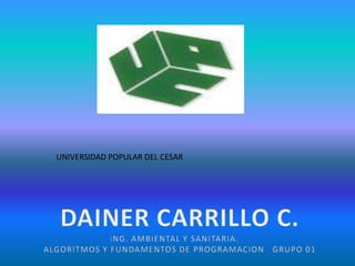 UNIVERSIDAD POPULAR DEL CESAR DAINER CARRILLO C. ING. AMBIENTAL Y SANITARIA.     ALGORITMOS Y FUNDAMENTOS DE PROGRAMACION   GRUPO 01 