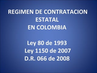 REGIMEN DE CONTRATACION ESTATAL  EN COLOMBIA    Ley 80 de 1993  Ley 1150 de 2007  D.R. 066 de 2008  