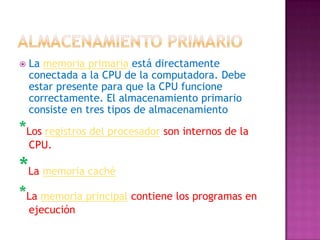 Almacenamiento primarioLa memoria primaria está directamente conectada a la CPU de la computadora. Debe estar presente para que la CPU funcione correctamente. El almacenamiento primario consiste en tres tipos de almacenamiento*Los registros del procesadorson internos de la CPU. *La memoria caché*La memoria principal contiene los programas en ejecución 