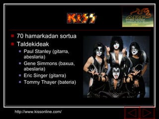 70 hamarkadan sortua Taldekideak Paul Stanley (gitarra, abeslaria) Gene Simmons (baxua, abeslaria) Eric Singer (gitarra) Tommy Thayer (bateria) http://www.kissonline.com/ 