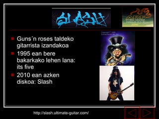Guns´n roses taldeko gitarrista izandakoa 1995 ean bere bakarkako lehen lana: its five 2010 ean azken diskoa: Slash http://slash.ultimate-guitar.com/ 