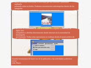 También es posible abrir otras actividades que no se encuentren en el
paquete del
servidor de contenidos, ya sean actividades descargadas de internet, de
algún otro
compañero o abrirlas directamente desde internet sin la necesidad de
descargarla
previamente. Todas estas operaciones se realizan desde el menú archivo de
la aplicación.
Ahora podremos seleccionar la actividad que nos interese y podremos
realizarla
pulsando sobre su botón. Podemos encontrarnos subcategorías dentro de las
categorías
de tal forma que las actividades queden mejor organizadas.
Cuando terminemos de hacer uso de la aplicación y las actividades podremos
cerrar
Jclic Player.
 
