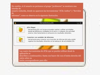 En cambio, si el usuario no pertenece al grupo “profesores” se mostrara una
interfaz de
usuario reducida, donde no aparecen las herramientas “JClic Author” y “Servidor
de
informes”, como se observa en la siguiente ilustración.
Las cuatro herramientas de JClic que se pueden utilizar desde la
aplicación se
describen a continuación y basta con hacer clic con el botón derecho del
ratón sobre su
botón correspondiente para ello:
 