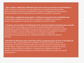 • Jclic Author: aplicación utilizada para crear nuevos proyectos de actividades o
editar proyectos ya existentes. Con este aplicación, los usuarios avanzados pueden
crear sus propios proyectos de actividades para poder ser utilizados por otros usuarios.
Esta herramienta solo está disponibles para usuarios con perfil de “profesores”.
• Jclic Player: aplicación para abrir y realizar los proyectos de actividades que
se encuentran instalados en el servidor de contenidos o cualquier otro proyecto
externo. Este programa no almacena los resultados en la base de datos.
• Conectar con servidor de informes(C.S.I): esta herramienta permite que se pueda
conectar desde el ordenador con el servidor de informes disponible en el aula. Esta
herramienta no ejecuta JClic Player sino que anuncia al servidor de informes su estado
de disponibilidad y sera éste último (servidor de informes) el encargado de ordenar a
través de la red la ejecución de JClic Player en los clientes configurado
específicamente para almacenar los resultados obtenidos en la base de datos de
informes.
• Servidor de informes para Jclic Player(S.I): programa para activar el servidor de
informes de Jclic y poder guardar los resultados de todos los usuarios. Ofrece una
herramienta de gestión de clientes desde la que se puede ordenar la ejecución remota
de JClic Player, comprobar el estado de cada uno de los clientes o consultar de forma
sencilla a la base de datos de informes y comprobar los resultados de todos los
usuarios. Esta herramienta solamente se encuentra disponible para usuarios con perfil
de “profesores”.
 