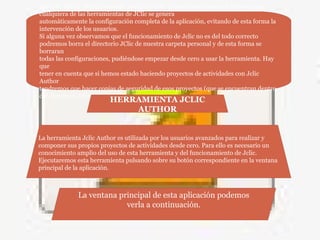 antes de borrar definitivamente ese directorio. Cuando iniciemos por primera vez
cualquiera de las herramientas de JClic se genera
automáticamente la configuración completa de la aplicación, evitando de esta forma la
intervención de los usuarios.
Si alguna vez observamos que el funcionamiento de Jclic no es del todo correcto
podremos borra el directorio JClic de nuestra carpeta personal y de esta forma se
borraran
todas las configuraciones, pudiéndose empezar desde cero a usar la herramienta. Hay
que
tener en cuenta que si hemos estado haciendo proyectos de actividades con Jclic
Author
tendremos que hacer copias de seguridad de esos proyectos (que se encuentran dentro
del directorio Jclic)
HERRAMIENTA JCLIC
AUTHOR
La herramienta Jclic Author es utilizada por los usuarios avanzados para realizar y
componer sus propios proyectos de actividades desde cero. Para ello es necesario un
conocimiento amplio del uso de esta herramienta y del funcionamiento de Jclic.
Ejecutaremos esta herramienta pulsando sobre su botón correspondiente en la ventana
principal de la aplicación.
La ventana principal de esta aplicación podemos
verla a continuación.
 