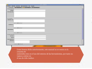 Como hemos dicho anteriormente, este manual no se centra en la
creación de
contenidos sino en el uso del entorno de las herramientas, por tanto no
vamos a entrar en
el uso de Jclic Author.
 