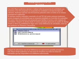 HERRAMIENTA JCLIC
PLAYER
Con Jclic Player podremos ejecutar y realizar todos los proyectos de actividades que
deseemos. Con este programa no se guardan los resultados en la base de datos de
informes. Podremos ejecutar esta herramienta pulsando sobre su botón en la ventana
principal de la aplicación.
Si tenemos nuestro ordenador conectado a la red TIC del centro entonces tendremos
acceso al paquete de actividades que se encuentra instalado en el servidor de contenidos
del centro. Esta herramienta esta preparada para facilitar el acceso a este conjunto de
actividades. Después de abrirla desde el ventana principal aparecerá un cuadro de dialogo
donde se ofrece la posibilidad de elegir entre varias bibliotecas de actividades, entre las
que podemos ver Primaria y Secundaria.
Después de seleccionar una de las bibliotecas nos aparecerá la pantalla principal de
Jclic Player donde podremos ver una serie de recuadros con todos los temas de
actividades que hay disponibles en la biblioteca seleccionada.
 