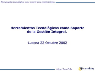 Herramientas Tecnológicas como soporte de la gestión Integral
Miguel Lara Peña.
Herramientas Tecnológicas como Soporte
de la Gestión Integral.
Lucena 22 Octubre 2002
 