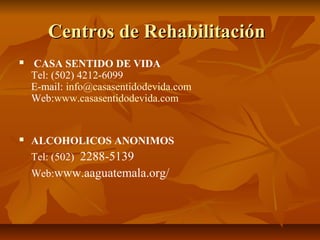 Centros de RehabilitaciónCentros de Rehabilitación
 CASA SENTIDO DE VIDA
Tel: (502) 4212-6099
E-mail: info@casasentidodevida.com
Web:www.casasentidodevida.com
 ALCOHOLICOS ANONIMOS
Tel: (502) 2288-5139
Web:www.aaguatemala.org/
 