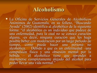 AlcoholismoAlcoholismo
 La Oficina de Servicios Generales de AlcohólicosLa Oficina de Servicios Generales de Alcohólicos
Anónimos de Guatemala, en su folleto, “BuscandoAnónimos de Guatemala, en su folleto, “Buscando
Ayuda” (2002) identifica al alcohólico de la siguienteAyuda” (2002) identifica al alcohólico de la siguiente
forma: “el alcohólico es un individuo que padece deforma: “el alcohólico es un individuo que padece de
una enfermedad, para la cual no se conoce curaciónuna enfermedad, para la cual no se conoce curación
alguna, -es decir, ninguna curación que les hagaalguna, -es decir, ninguna curación que les haga
posible beber con moderación por un largo periodo deposible beber con moderación por un largo periodo de
tiempo, como puede hacer una persona notiempo, como puede hacer una persona no
alcohólica. Debido a que es un enfermedad –unaalcohólica. Debido a que es un enfermedad –una
compulsión física y una obsesión mental por lacompulsión física y una obsesión mental por la
bebida – el alcohólico tiene que aprender abebida – el alcohólico tiene que aprender a
mantenerse completamente alejado del alcohol paramantenerse completamente alejado del alcohol para
poder llevar una vida normal.”poder llevar una vida normal.”
 