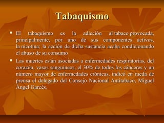 TabaquismoTabaquismo
 El tabaquismo es la adicción al tabaco provocada,El tabaquismo es la adicción al tabaco provocada,
principalmente, por uno de sus componentes activos,principalmente, por uno de sus componentes activos,
la nicotina; la acción de dicha sustancia acaba condicionandola nicotina; la acción de dicha sustancia acaba condicionando
el abuso de su consumoel abuso de su consumo
 Las muertes están asociadas a enfermedades respiratorias, delLas muertes están asociadas a enfermedades respiratorias, del
corazón, vasos sanguíneos, el 30% de todos los cánceres y uncorazón, vasos sanguíneos, el 30% de todos los cánceres y un
número mayor de enfermedades crónicas, indicó en rueda denúmero mayor de enfermedades crónicas, indicó en rueda de
prensa el delegado del Consejo Nacional Antitabaco, Miguelprensa el delegado del Consejo Nacional Antitabaco, Miguel
Ángel Garcés.Ángel Garcés.
 