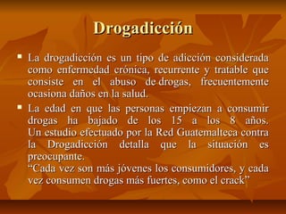 DrogadicciónDrogadicción
 La drogadicción es un tipo de adicción consideradaLa drogadicción es un tipo de adicción considerada
como enfermedad crónica, recurrente y tratable quecomo enfermedad crónica, recurrente y tratable que
consiste en el abuso de drogas, frecuentementeconsiste en el abuso de drogas, frecuentemente
ocasiona daños en la salud.ocasiona daños en la salud.
 La edad en que las personas empiezan a consumirLa edad en que las personas empiezan a consumir
drogas ha bajado de los 15 a los 8 años.drogas ha bajado de los 15 a los 8 años.
Un estudio efectuado por la Red Guatemalteca contraUn estudio efectuado por la Red Guatemalteca contra
la Drogadicción detalla que la situación esla Drogadicción detalla que la situación es
preocupante.preocupante.
“Cada vez son más jóvenes los consumidores, y cada“Cada vez son más jóvenes los consumidores, y cada
vez consumen drogas más fuertes, como el crack”vez consumen drogas más fuertes, como el crack”
 