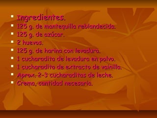 
IIngredientes.ngredientes.
125 g. de mantequilla reblandecida.125 g. de mantequilla reblandecida.
125 g. de azúcar.125 g. de azúcar.
2 huevos.2 huevos.
125 g. de harina con levadura.125 g. de harina con levadura.
1 cucharadita de levadura en polvo.1 cucharadita de levadura en polvo.
1 cucharadita de extracto de vainilla.1 cucharadita de extracto de vainilla.
Aprox. 2-3 cucharaditas de leche.Aprox. 2-3 cucharaditas de leche.
Crema, cantidad necesaria.Crema, cantidad necesaria.