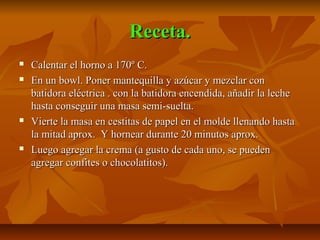 Receta.Receta.
Calentar el horno a 170º C.Calentar el horno a 170º C.
En un bowl. Poner mantequilla y azúcar y mezclar conEn un bowl. Poner mantequilla y azúcar y mezclar con
batidora eléctrica . con la batidora encendida, añadir la lechebatidora eléctrica . con la batidora encendida, añadir la leche
hasta conseguir una masa semi-suelta.hasta conseguir una masa semi-suelta.
Vierte la masa en cestitas de papel en el molde llenando hastaVierte la masa en cestitas de papel en el molde llenando hasta
la mitad aprox. Y hornear durante 20 minutos aprox.la mitad aprox. Y hornear durante 20 minutos aprox.
Luego agregar la crema (a gusto de cada uno, se puedenLuego agregar la crema (a gusto de cada uno, se pueden
agregar confites o chocolatitos).agregar confites o chocolatitos).