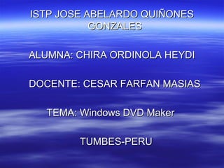 ISTP JOSE ABELARDO QUIÑONESISTP JOSE ABELARDO QUIÑONES
GONZALESGONZALES
ALUMNA: CHIRA ORDINOLA HEYDIALUMNA: CHIRA ORDINOLA HEYDI
DOCENTE: CESAR FARFAN MASIASDOCENTE: CESAR FARFAN MASIAS
TEMA: Windows DVD MakerTEMA: Windows DVD Maker
TUMBES-PERUTUMBES-PERU
 